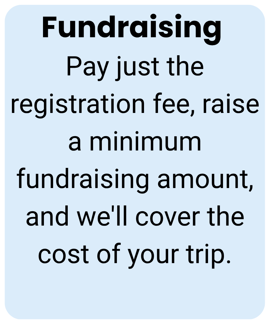 Fundraising Pay just the registration fee, raise a minimum fundraising amount, and we'll cover the cost of your trip. 