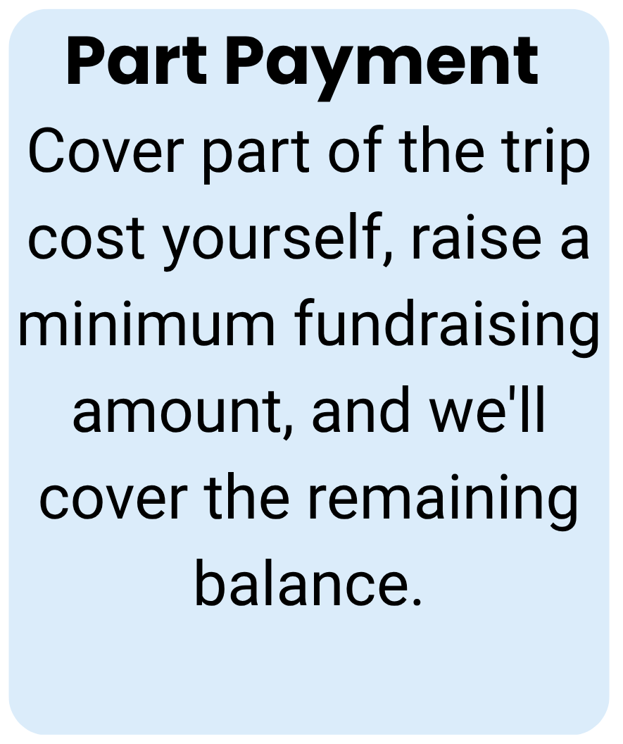 Part Payment Cover part of the trip cost yourself, raise a minimum fundraising amount, and we'll cover the remaining balance.