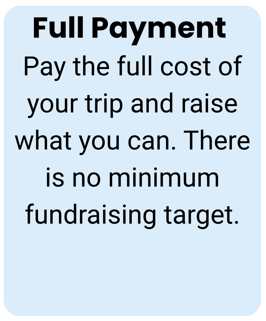 Full payment Pay the full cost of your trip and raise what you can. There is no minimum fundraising target.